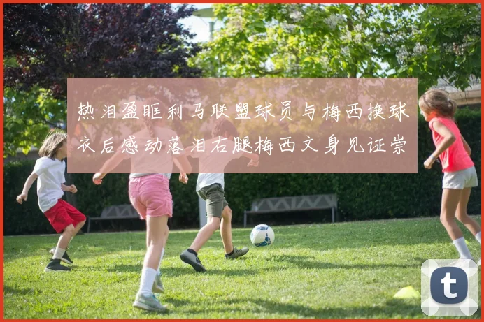 热泪盈眶利马联盟球员与梅西换球衣后感动落泪右腿梅西文身见证崇拜之情