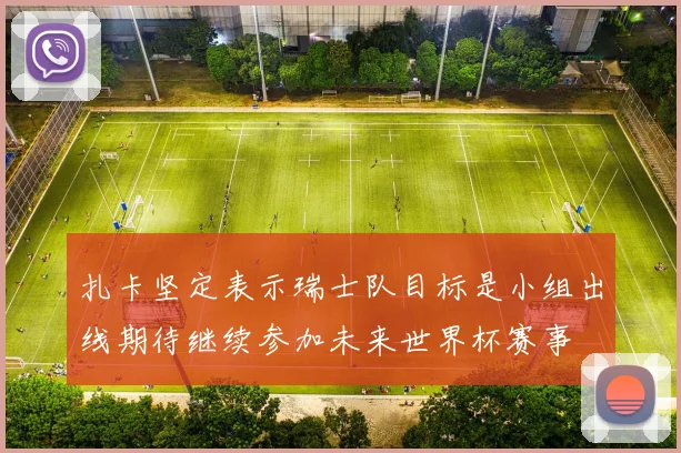 扎卡坚定表示瑞士队目标是小组出线期待继续参加未来世界杯赛事