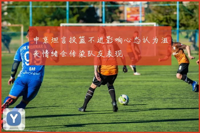 申京坦言投篮不进影响心态认为沮丧情绪会传染队友表现