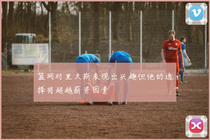 篮网对里夫斯表现出兴趣但他的选择将超越薪资因素