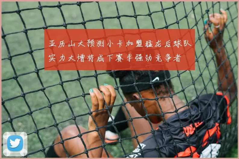 亚历山大预测小卡加盟猛龙后球队实力大增将成下赛季强劲竞争者