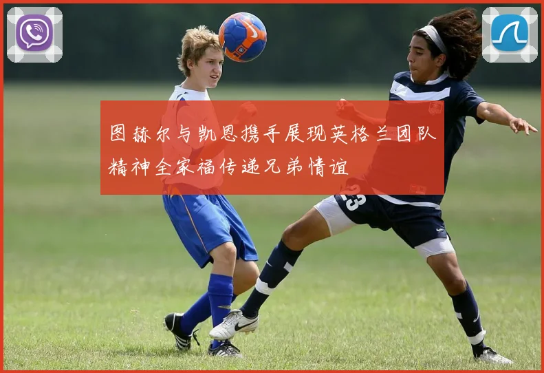 图赫尔与凯恩携手展现英格兰团队精神全家福传递兄弟情谊