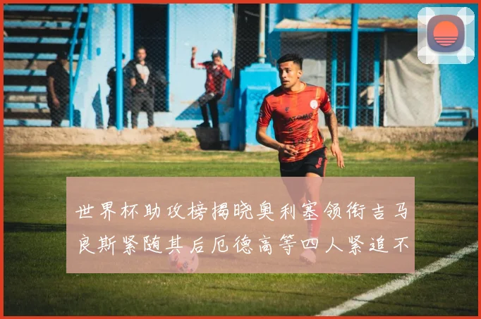 世界杯助攻榜揭晓奥利塞领衔吉马良斯紧随其后厄德高等四人紧追不舍