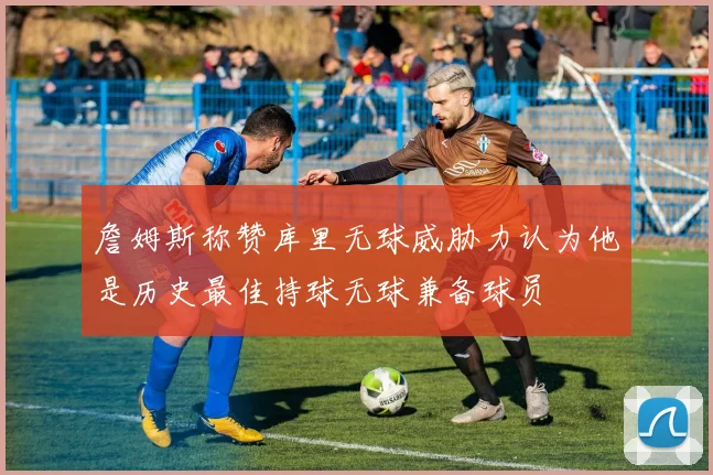 詹姆斯称赞库里无球威胁力认为他是历史最佳持球无球兼备球员