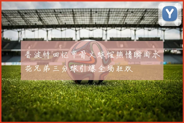 香波特回忆甲骨文球馆热情瞬间水花兄弟三分球引爆全场狂欢