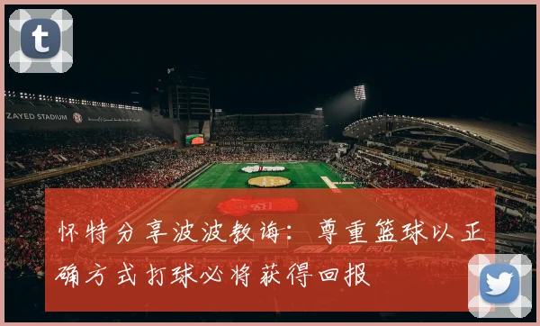 怀特分享波波教诲：尊重篮球以正确方式打球必将获得回报